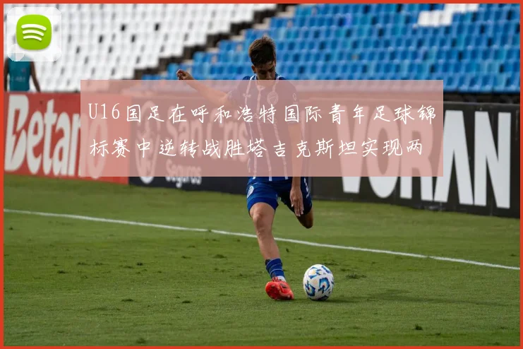 U16国足在呼和浩特国际青年足球锦标赛中逆转战胜塔吉克斯坦实现两连胜