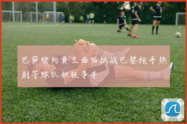 巴萨续约费兰面临挑战巴黎枪手热刺等球队积极争夺