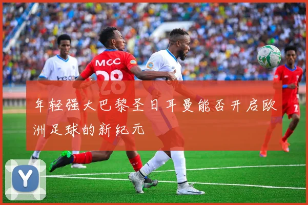 年轻强大巴黎圣日耳曼能否开启欧洲足球的新纪元