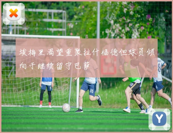 埃梅里渴望重聚拉什福德但球员倾向于继续留守巴萨
