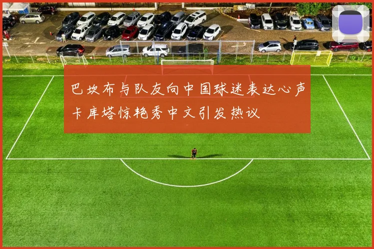 巴坎布与队友向中国球迷表达心声卡库塔惊艳秀中文引发热议