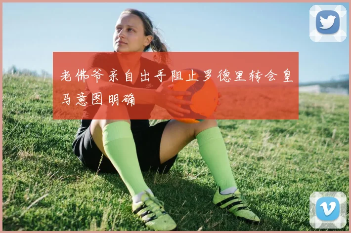 老佛爷亲自出手阻止罗德里转会皇马意图明确