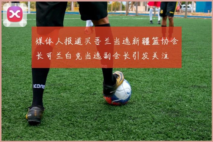 媒体人报道买吾兰当选新疆篮协会长可兰白克当选副会长引发关注