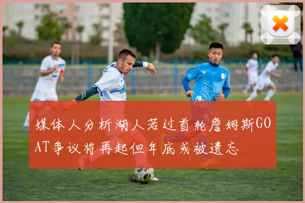 媒体人分析湖人若过首轮詹姆斯GOAT争议将再起但年底或被遗忘