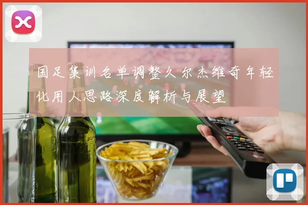 国足集训名单调整久尔杰维奇年轻化用人思路深度解析与展望