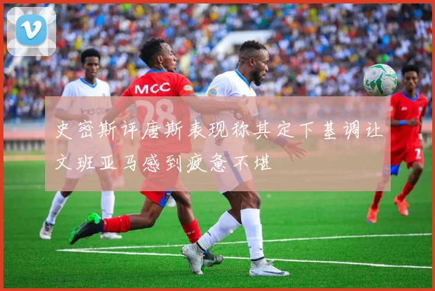 史密斯评唐斯表现称其定下基调让文班亚马感到疲惫不堪
