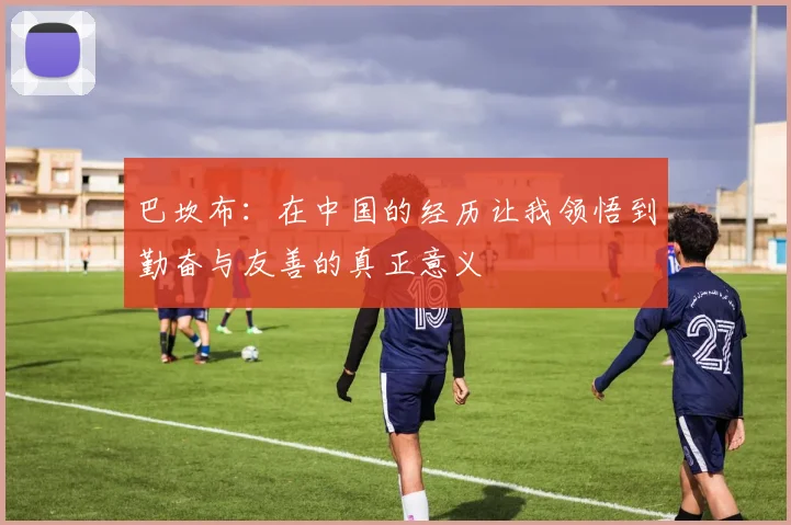 巴坎布：在中国的经历让我领悟到勤奋与友善的真正意义