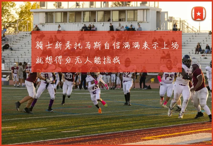 骑士新秀托马斯自信满满表示上场就想得分无人能挡我