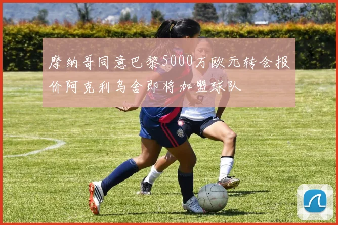 摩纳哥同意巴黎5000万欧元转会报价阿克利乌舍即将加盟球队