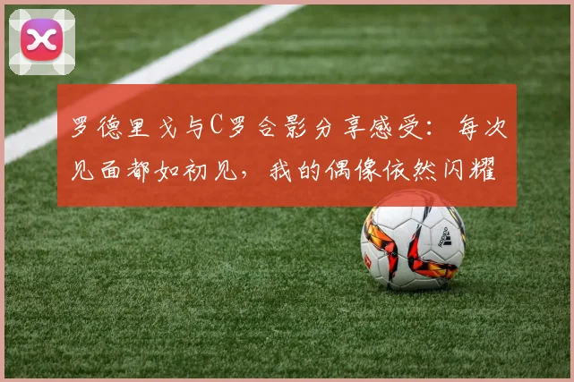 罗德里戈与C罗合影分享感受：每次见面都如初见，我的偶像依然闪耀