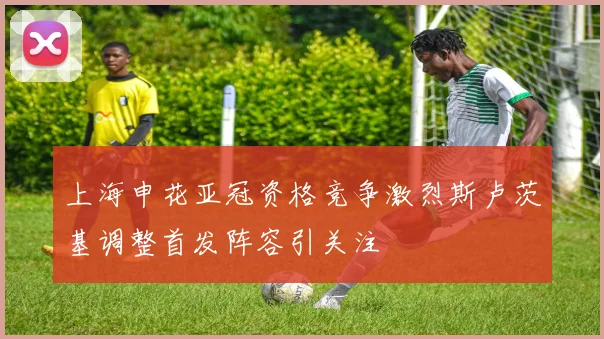 上海申花亚冠资格竞争激烈斯卢茨基调整首发阵容引关注