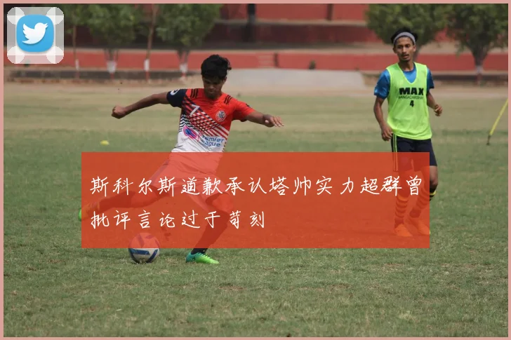 斯科尔斯道歉承认塔帅实力超群曾批评言论过于苛刻