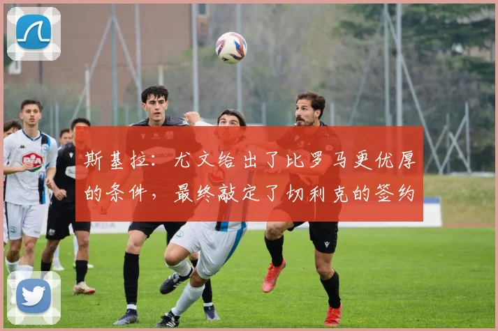 斯基拉：尤文给出了比罗马更优厚的条件，最终敲定了切利克的签约
