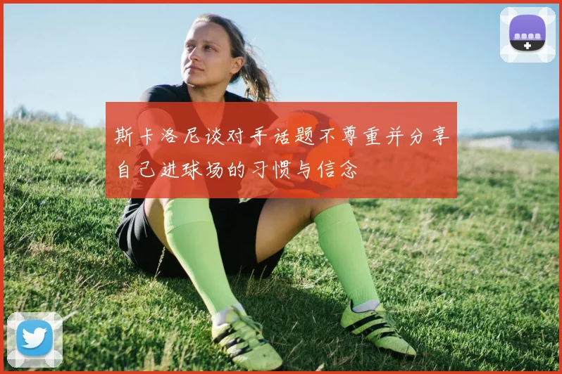 斯卡洛尼谈对手话题不尊重并分享自己进球场的习惯与信念