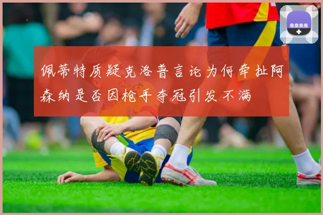 佩蒂特质疑克洛普言论为何牵扯阿森纳是否因枪手夺冠引发不满
