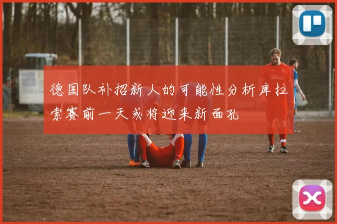 德国队补招新人的可能性分析库拉索赛前一天或将迎来新面孔