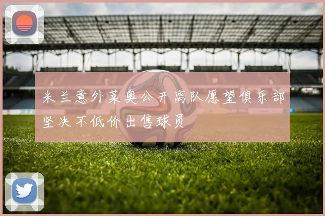 米兰意外莱奥公开离队愿望俱乐部坚决不低价出售球员