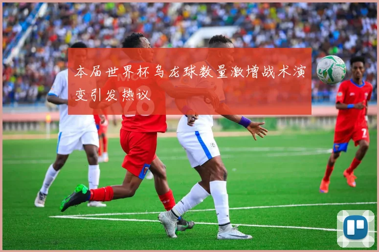 本届世界杯乌龙球数量激增战术演变引发热议