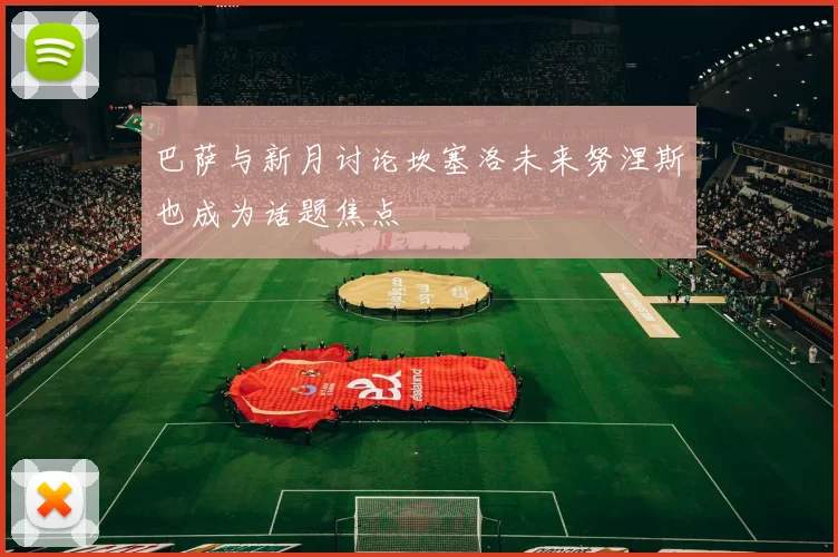 巴萨与新月讨论坎塞洛未来努涅斯也成为话题焦点