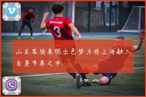 山东客场表现出色努力将上海融入自身节奏之中
