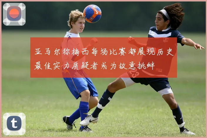 亚马尔称梅西每场比赛都展现历史最佳实力质疑者或为故意挑衅