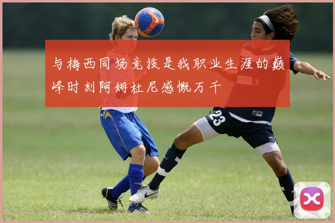 与梅西同场竞技是我职业生涯的巅峰时刻阿姆杜尼感慨万千