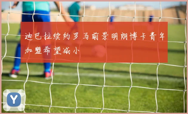 迪巴拉续约罗马前景明朗博卡青年加盟希望减小