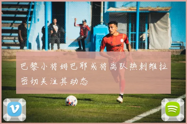 巴黎小将姆巴耶或将离队热刺维拉密切关注其动态