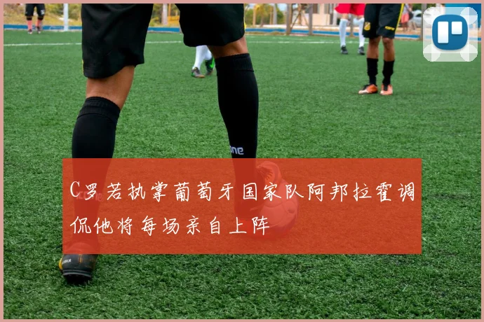 C罗若执掌葡萄牙国家队阿邦拉霍调侃他将每场亲自上阵