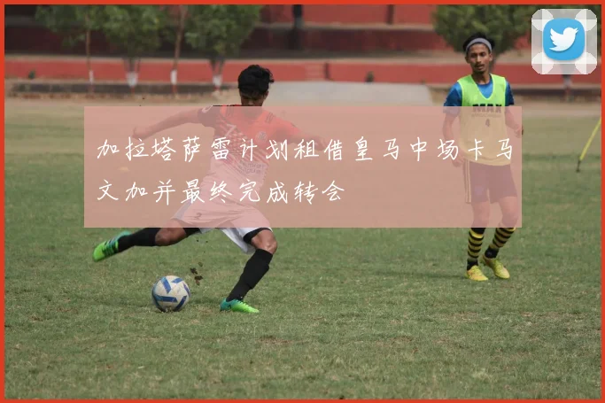 加拉塔萨雷计划租借皇马中场卡马文加并最终完成转会